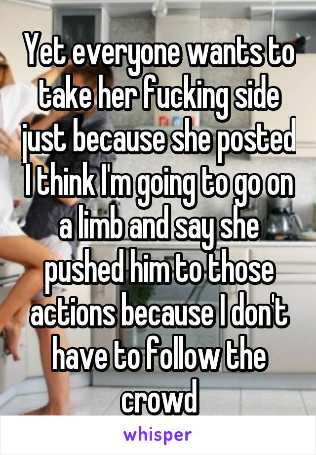 Yet everyone wants to take her fucking side just because she posted I think I'm going to go on a limb and say she pushed him to those actions because I don't have to follow the crowd