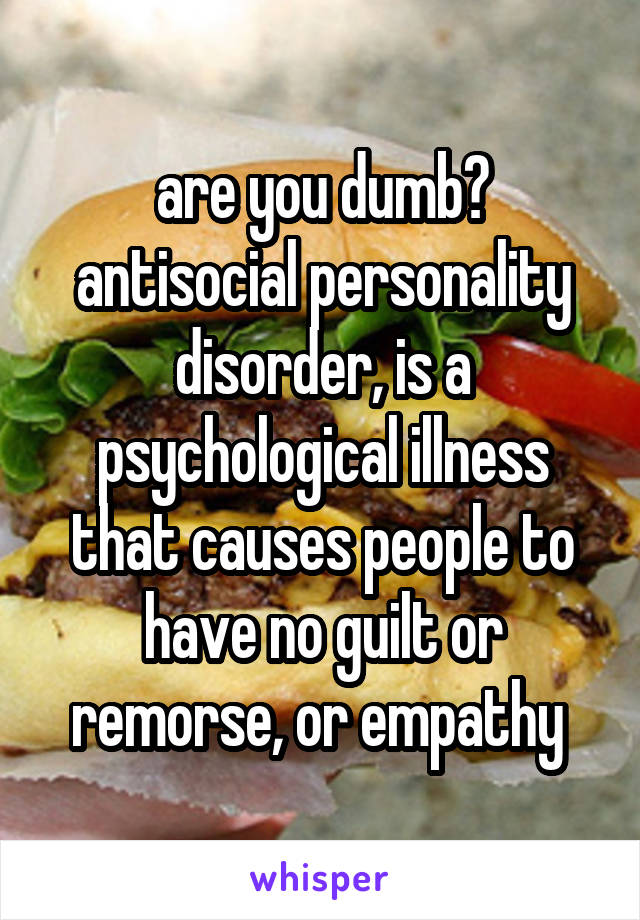 are you dumb?
antisocial personality disorder, is a psychological illness that causes people to have no guilt or remorse, or empathy 