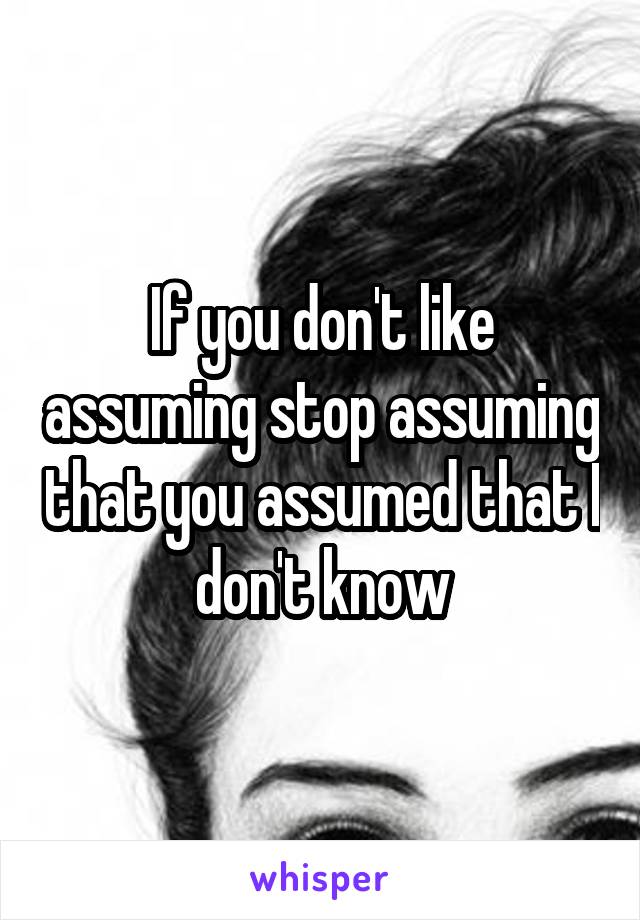 If you don't like assuming stop assuming that you assumed that I don't know