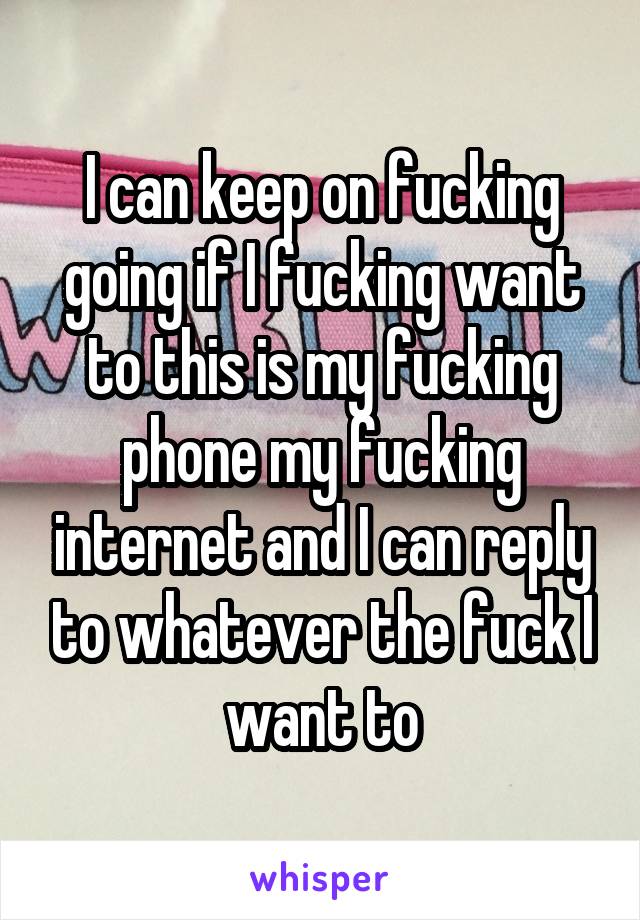 I can keep on fucking going if I fucking want to this is my fucking phone my fucking internet and I can reply to whatever the fuck I want to