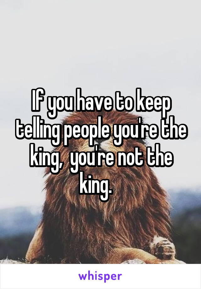 If you have to keep telling people you're the king,  you're not the king.   