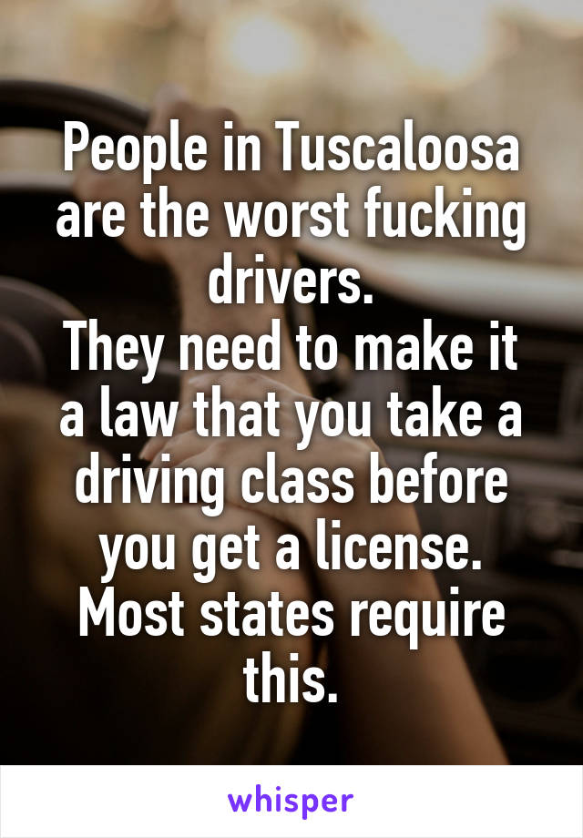 People in Tuscaloosa are the worst fucking drivers.
They need to make it a law that you take a driving class before you get a license.
Most states require this.