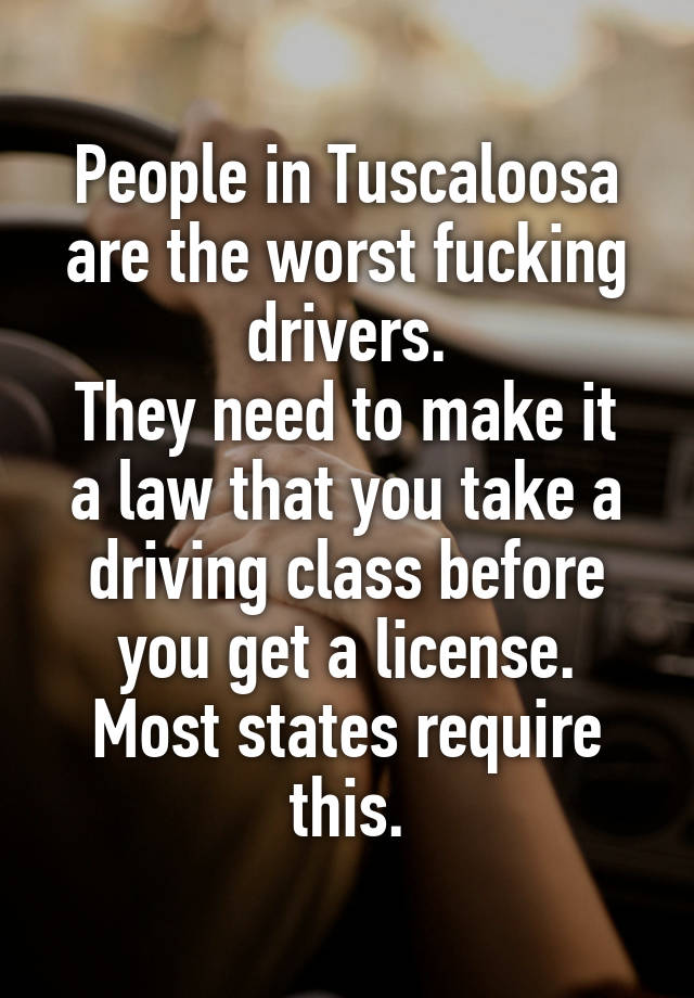 People in Tuscaloosa are the worst fucking drivers.
They need to make it a law that you take a driving class before you get a license.
Most states require this.