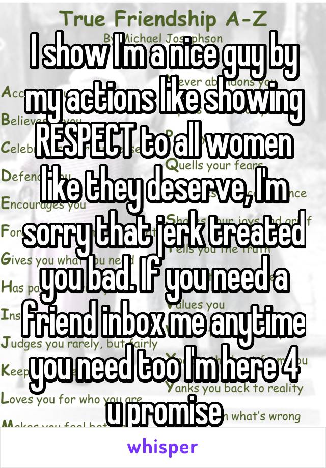 I show I'm a nice guy by my actions like showing RESPECT to all women like they deserve, I'm sorry that jerk treated you bad. If you need a friend inbox me anytime you need too I'm here 4 u promise