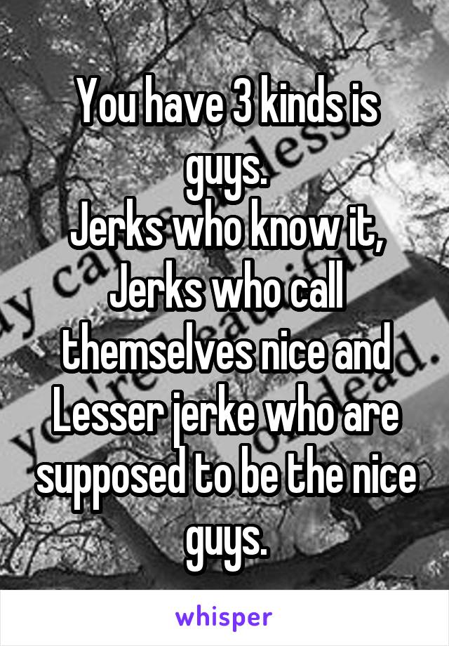 You have 3 kinds is guys.
Jerks who know it,
Jerks who call themselves nice and
Lesser jerke who are supposed to be the nice guys.