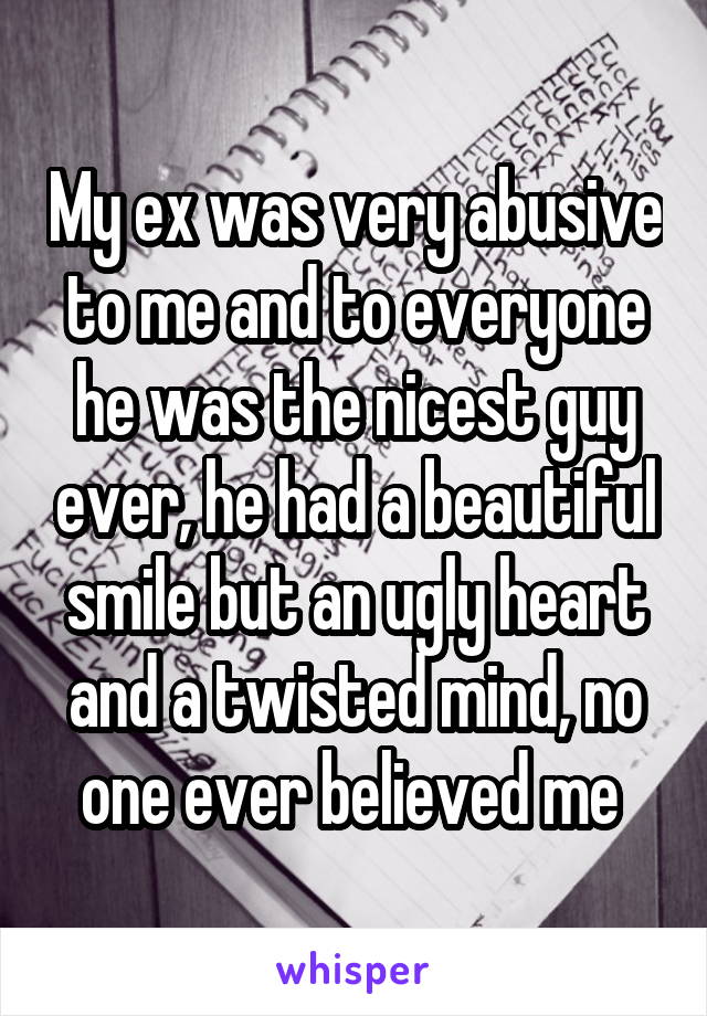 My ex was very abusive to me and to everyone he was the nicest guy ever, he had a beautiful smile but an ugly heart and a twisted mind, no one ever believed me 