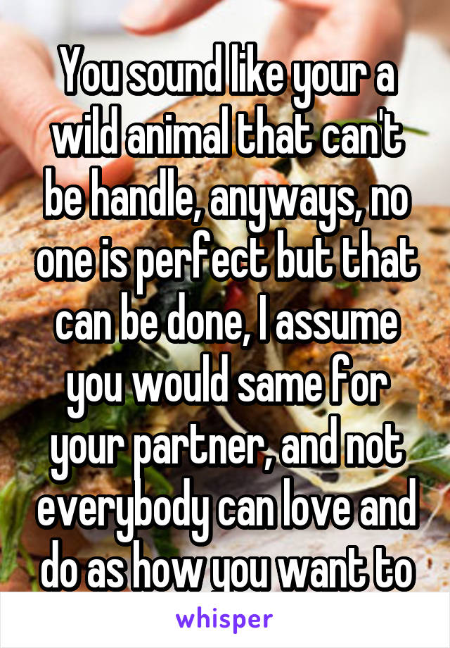 You sound like your a wild animal that can't be handle, anyways, no one is perfect but that can be done, I assume you would same for your partner, and not everybody can love and do as how you want to