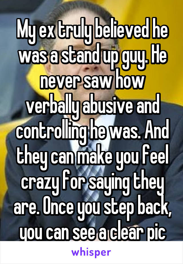 My ex truly believed he was a stand up guy. He never saw how verbally abusive and controlling he was. And they can make you feel crazy for saying they are. Once you step back, you can see a clear pic