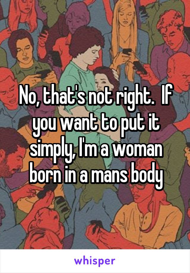 No, that's not right.  If you want to put it simply, I'm a woman born in a mans body