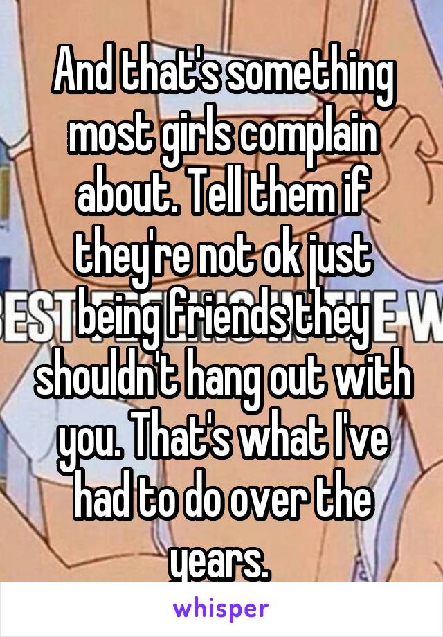 And that's something most girls complain about. Tell them if they're not ok just being friends they shouldn't hang out with you. That's what I've had to do over the years. 