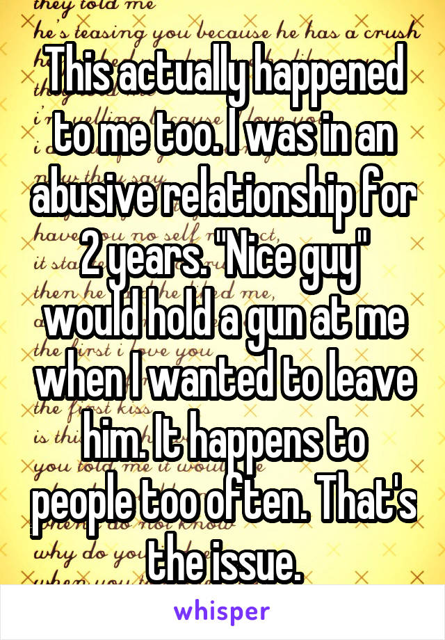 This actually happened to me too. I was in an abusive relationship for 2 years. "Nice guy" would hold a gun at me when I wanted to leave him. It happens to people too often. That's the issue.