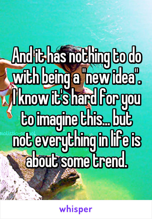 And it has nothing to do with being a "new idea". I know it's hard for you to imagine this... but not everything in life is about some trend.