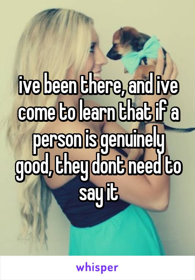 ive been there, and ive come to learn that if a person is genuinely good, they dont need to say it