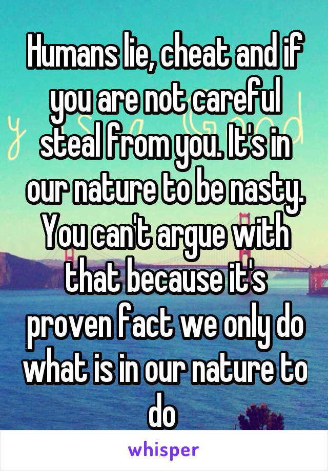 Humans lie, cheat and if you are not careful steal from you. It's in our nature to be nasty. You can't argue with that because it's proven fact we only do what is in our nature to do 