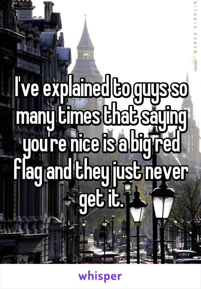 I've explained to guys so many times that saying you're nice is a big red flag and they just never get it.