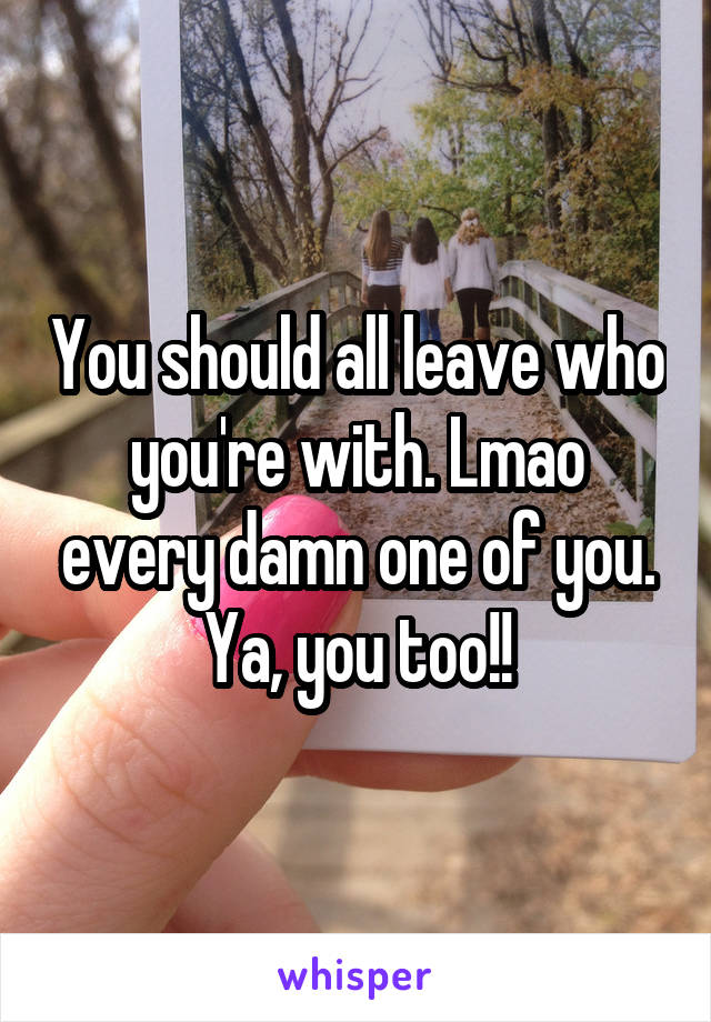 You should all leave who you're with. Lmao every damn one of you. Ya, you too!!