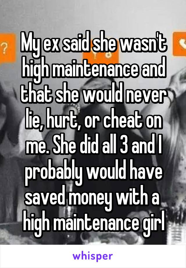 My ex said she wasn't high maintenance and that she would never lie, hurt, or cheat on me. She did all 3 and I probably would have saved money with a  high maintenance girl