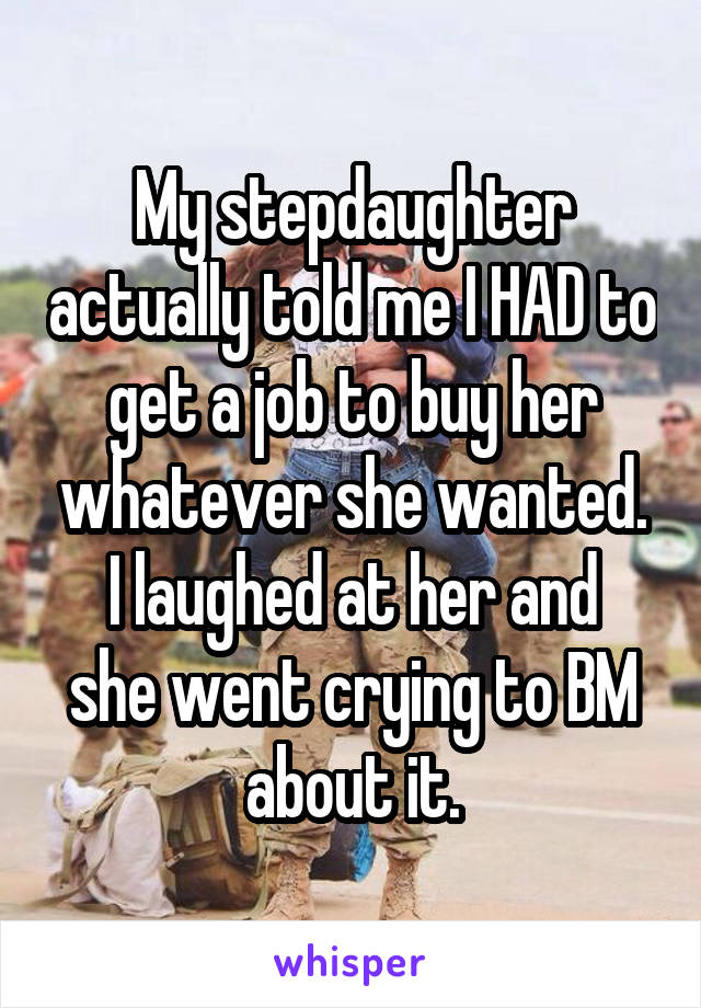 My stepdaughter actually told me I HAD to get a job to buy her whatever she wanted.
I laughed at her and she went crying to BM about it.