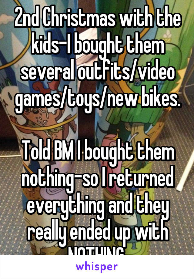 2nd Christmas with the kids-I bought them several outfits/video games/toys/new bikes.

Told BM I bought them nothing-so I returned everything and they really ended up with NOTHING.