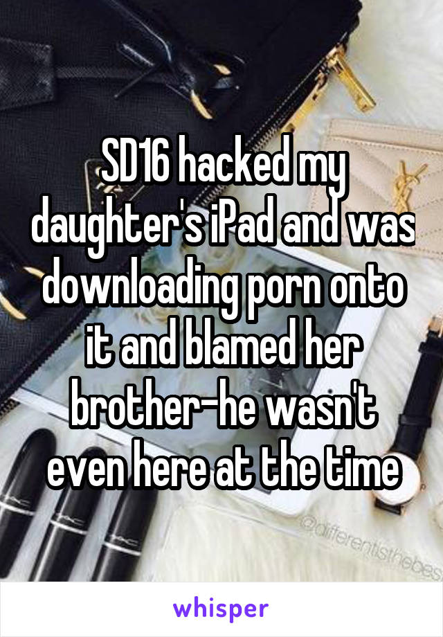 SD16 hacked my daughter's iPad and was downloading porn onto it and blamed her brother-he wasn't even here at the time