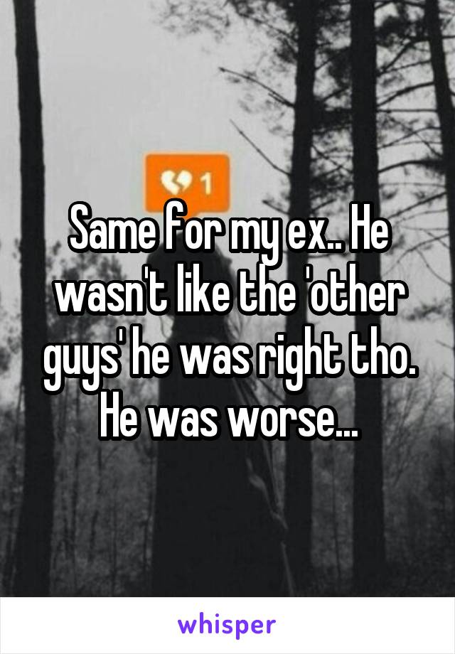 Same for my ex.. He wasn't like the 'other guys' he was right tho. He was worse...