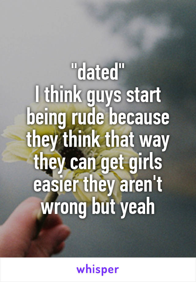 "dated"
I think guys start being rude because they think that way they can get girls easier they aren't wrong but yeah