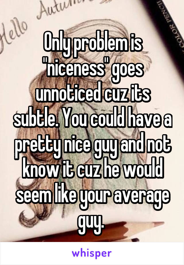 Only problem is "niceness" goes unnoticed cuz its subtle. You could have a pretty nice guy and not know it cuz he would seem like your average guy. 