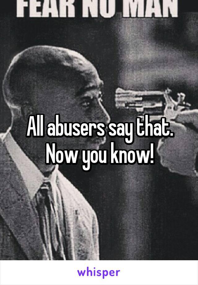 All abusers say that. Now you know!