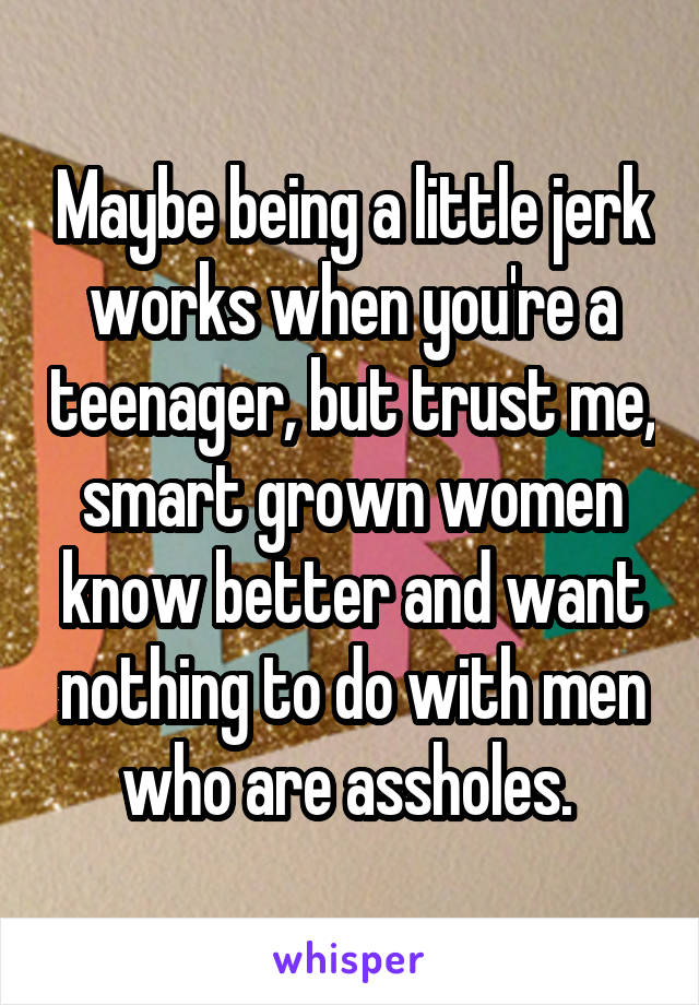 Maybe being a little jerk works when you're a teenager, but trust me, smart grown women know better and want nothing to do with men who are assholes. 