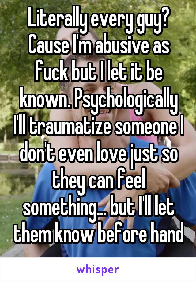 Literally every guy? Cause I'm abusive as fuck but I let it be known. Psychologically I'll traumatize someone I don't even love just so they can feel something... but I'll let them know before hand 