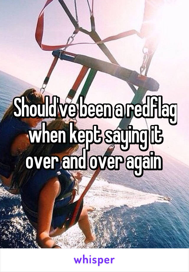 Should've been a redflag when kept saying it over and over again 