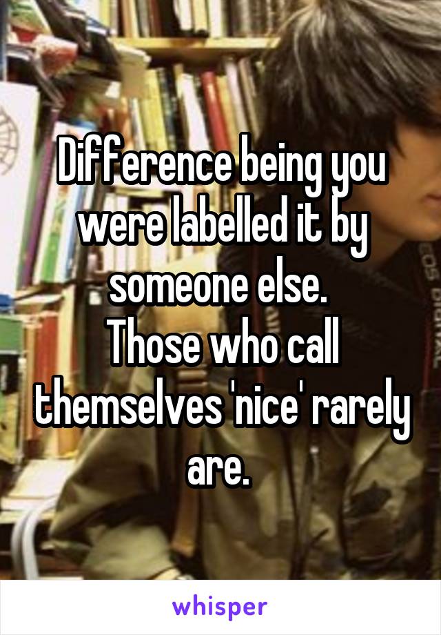 Difference being you were labelled it by someone else. 
Those who call themselves 'nice' rarely are. 