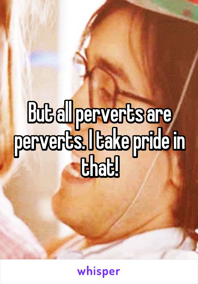 But all perverts are perverts. I take pride in that!