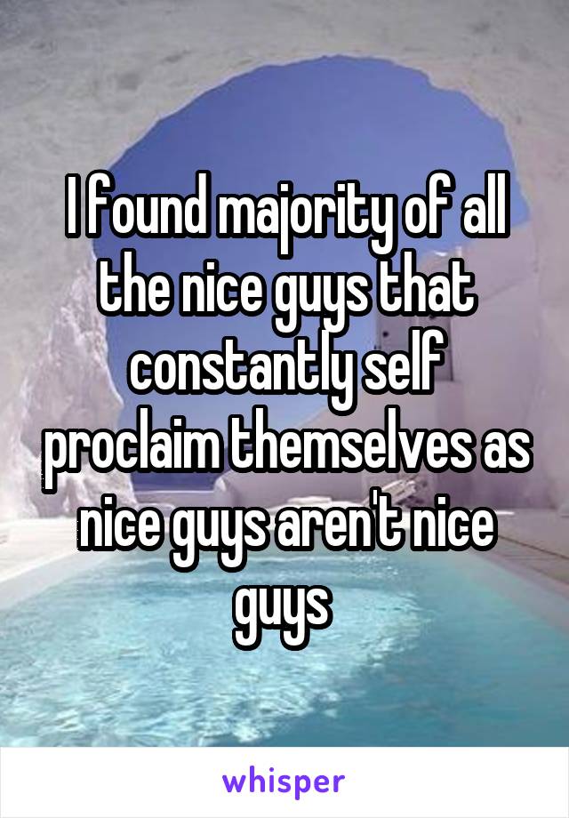 I found majority of all the nice guys that constantly self proclaim themselves as nice guys aren't nice guys 