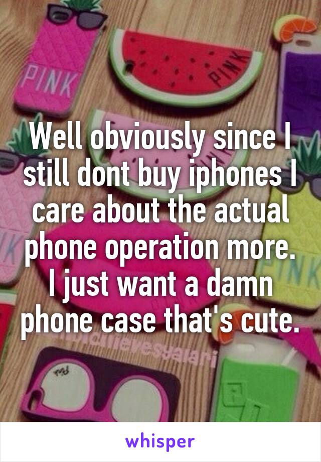 Well obviously since I still dont buy iphones I care about the actual phone operation more. I just want a damn phone case that's cute.