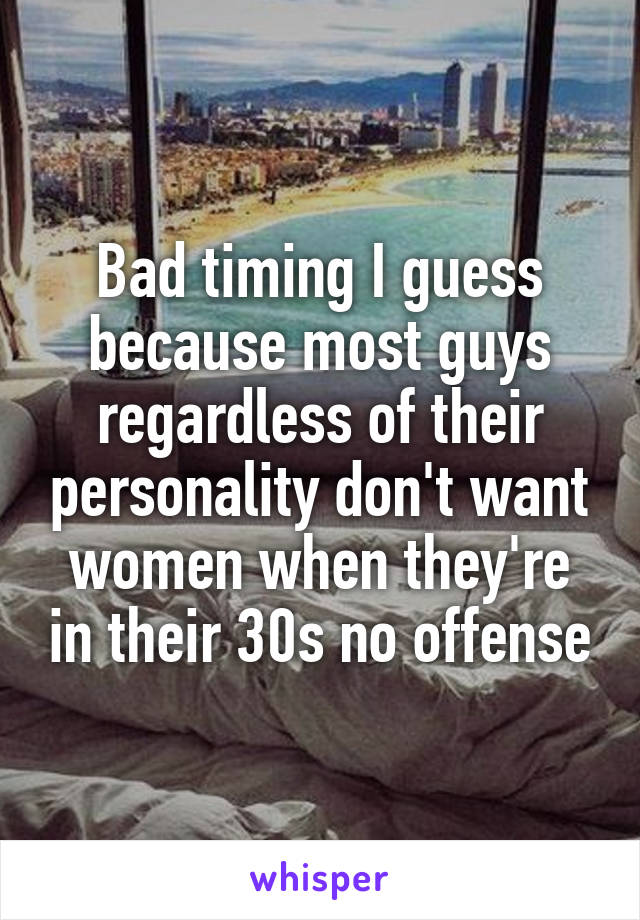 Bad timing I guess because most guys regardless of their personality don't want women when they're in their 30s no offense