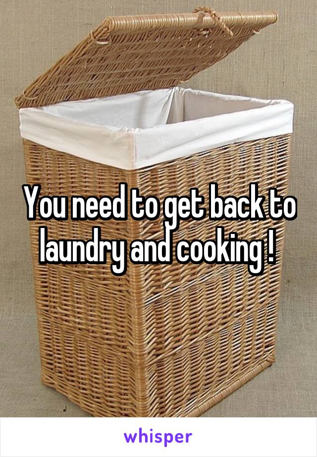 You need to get back to laundry and cooking ! 