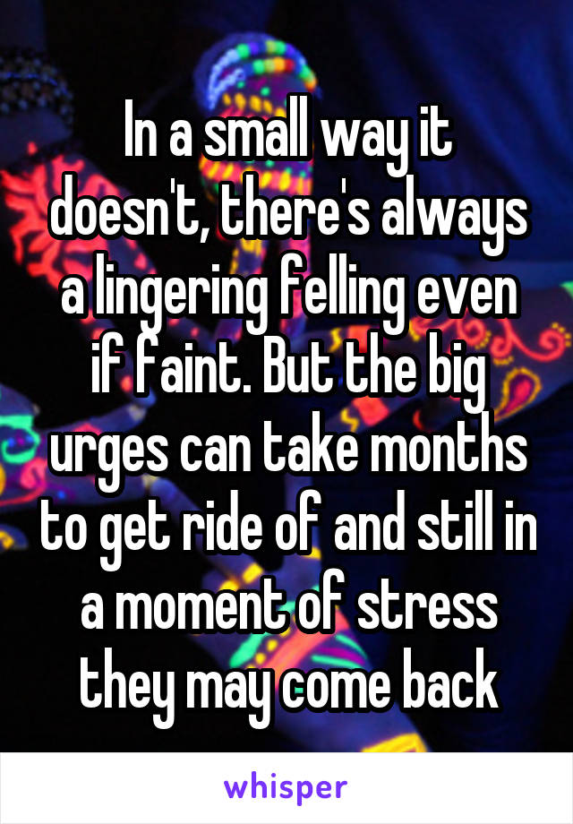 In a small way it doesn't, there's always a lingering felling even if faint. But the big urges can take months to get ride of and still in a moment of stress they may come back