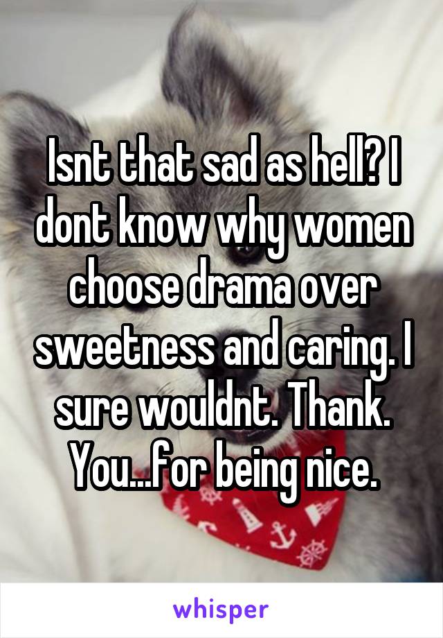 Isnt that sad as hell? I dont know why women choose drama over sweetness and caring. I sure wouldnt. Thank. You...for being nice.