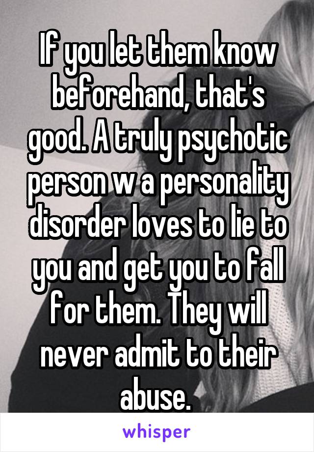 If you let them know beforehand, that's good. A truly psychotic person w a personality disorder loves to lie to you and get you to fall for them. They will never admit to their abuse. 