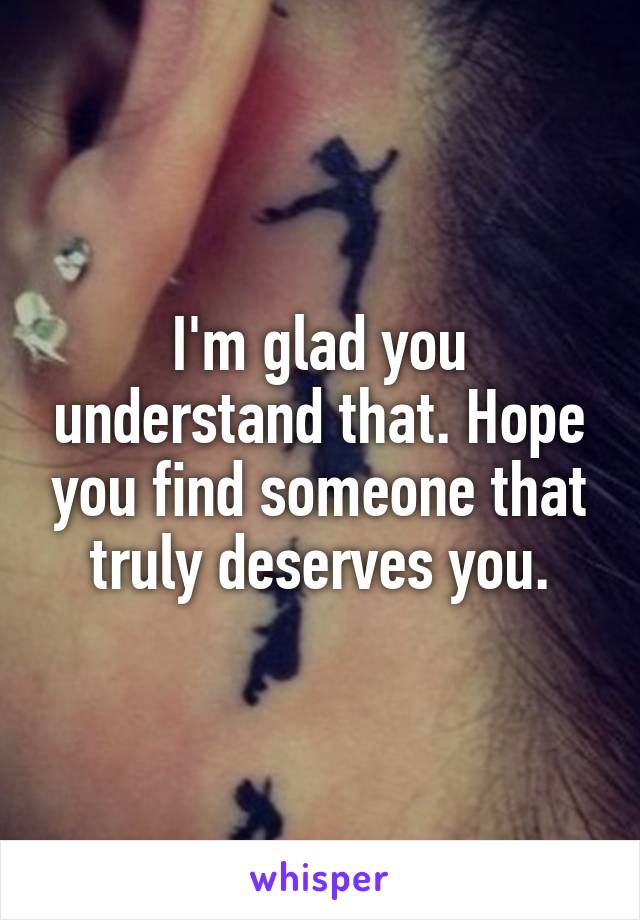 I'm glad you understand that. Hope you find someone that truly deserves you.