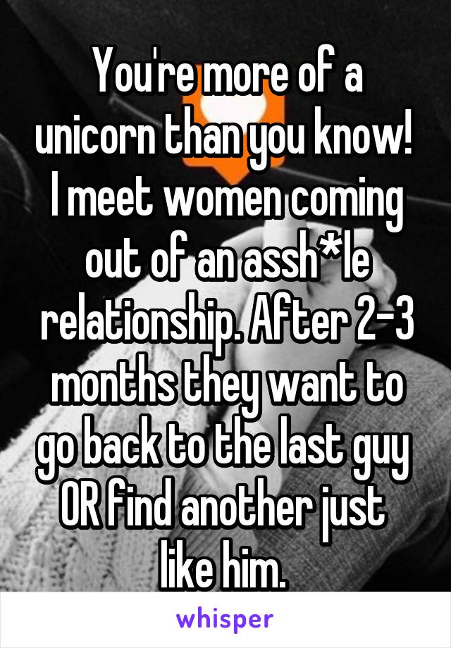 You're more of a unicorn than you know! 
I meet women coming out of an assh*le relationship. After 2-3 months they want to go back to the last guy 
OR find another just 
like him. 