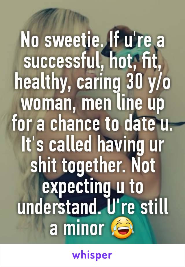 No sweetie. If u're a successful, hot, fit, healthy, caring 30 y/o woman, men line up for a chance to date u. It's called having ur shit together. Not expecting u to understand. U're still a minor 😂