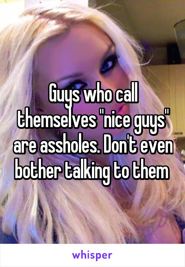 Guys who call themselves "nice guys" are assholes. Don't even bother talking to them 