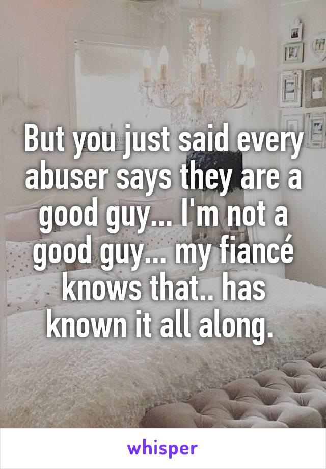 But you just said every abuser says they are a good guy... I'm not a good guy... my fiancé knows that.. has known it all along. 