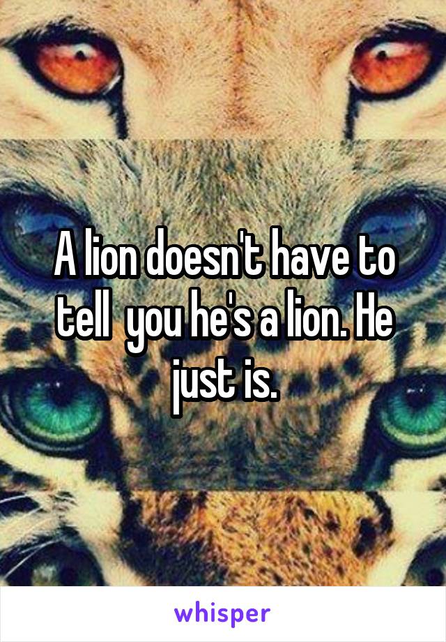 A lion doesn't have to tell  you he's a lion. He just is.