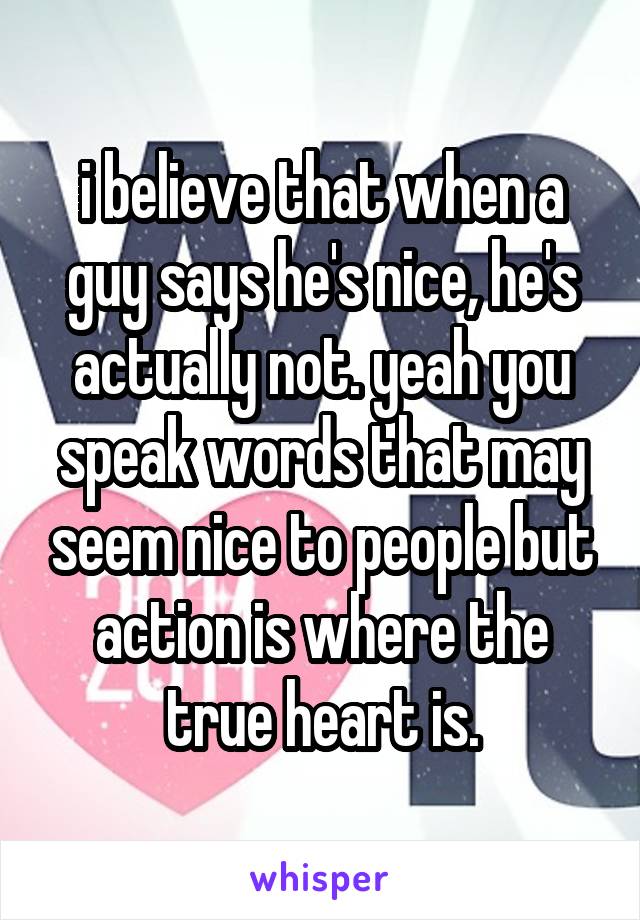 i believe that when a guy says he's nice, he's actually not. yeah you speak words that may seem nice to people but action is where the true heart is.