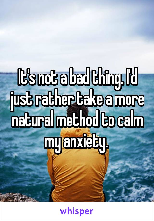 It's not a bad thing. I'd just rather take a more natural method to calm my anxiety. 