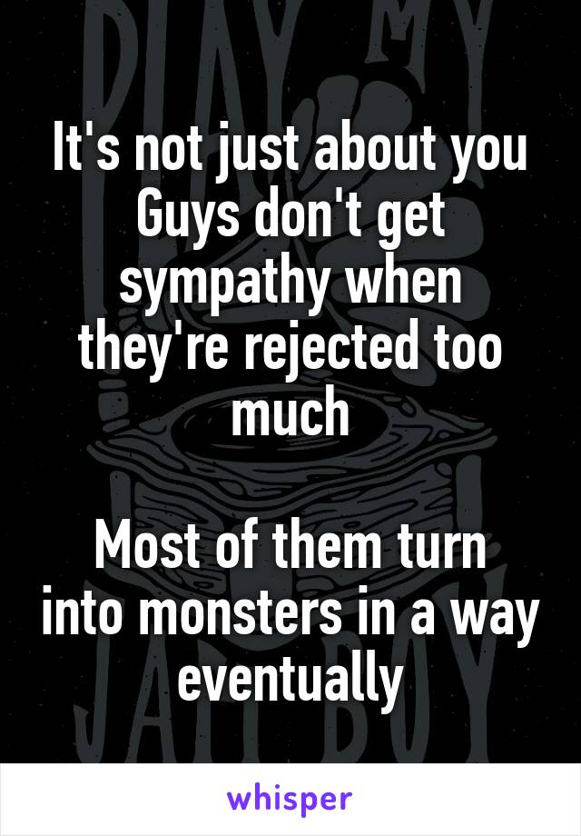 It's not just about you
Guys don't get sympathy when they're rejected too much

Most of them turn into monsters in a way eventually