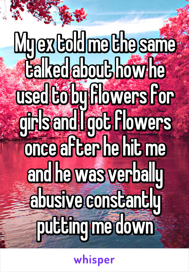 My ex told me the same talked about how he used to by flowers for girls and I got flowers once after he hit me and he was verbally abusive constantly putting me down